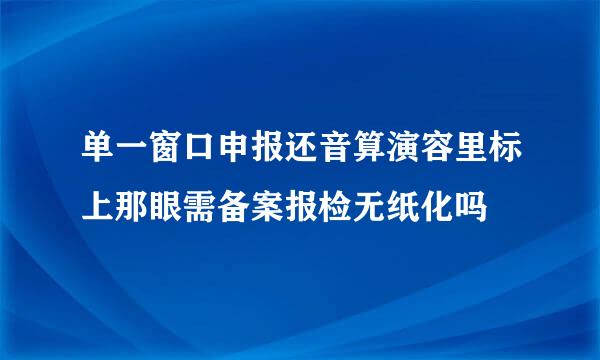 单一窗口申报还音算演容里标上那眼需备案报检无纸化吗