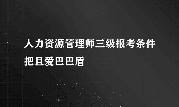 人力资源管理师三级报考条件把且爱巴巴盾