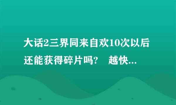 大话2三界同来自欢10次以后还能获得碎片吗? 越快越好 越详细越好 给加分，求连接 +分哦