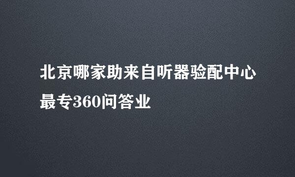 北京哪家助来自听器验配中心最专360问答业