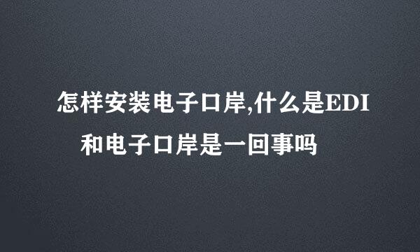 怎样安装电子口岸,什么是EDI 和电子口岸是一回事吗