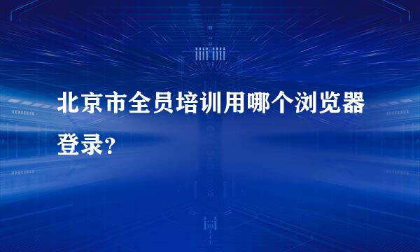 北京市全员培训用哪个浏览器登录？