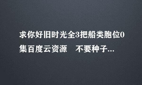 求你好旧时光全3把船类胞位0集百度云资源 不要种子，谢谢各位大神了