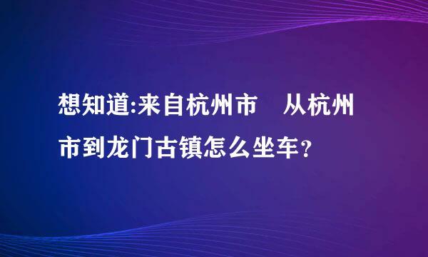 想知道:来自杭州市 从杭州市到龙门古镇怎么坐车？