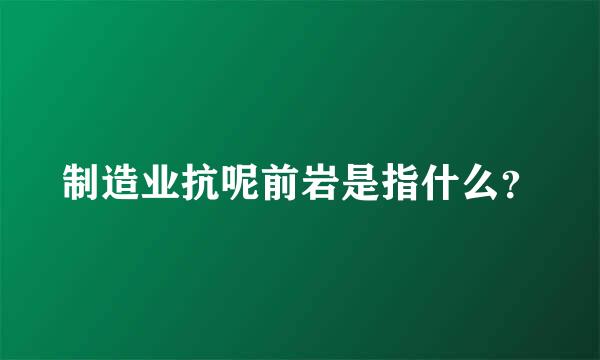 制造业抗呢前岩是指什么？