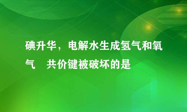 碘升华，电解水生成氢气和氧气 共价键被破坏的是