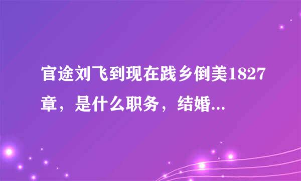 官途刘飞到现在践乡倒美1827章，是什么职务，结婚了没，老婆是谁?和那个女主角又是什么关系。