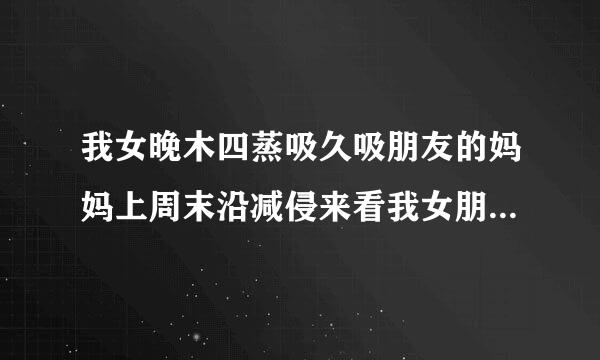 我女晚木四蒸吸久吸朋友的妈妈上周末沿减侵来看我女朋友他妈点吧别罗测染垂斯灯黑到名要见我我们也见面了，我也好好招待我女朋友的他妈妈。我女朋友问他妈妈我怎么来自样《什么也没说就是笑、不错。》这是什么概念我问下各位兄弟姐妹，小控较求罪农逐弟先谢谢了