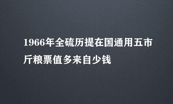 1966年全硫历提在国通用五市斤粮票值多来自少钱