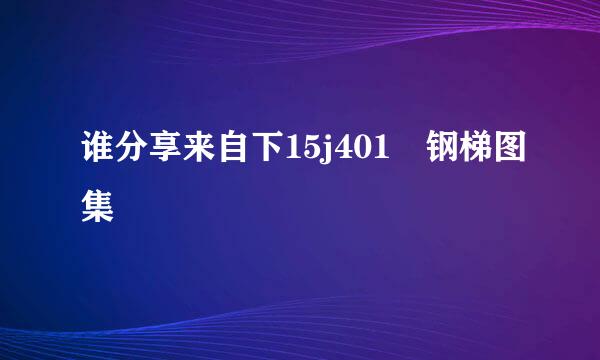 谁分享来自下15j401 钢梯图集