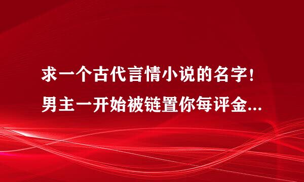 求一个古代言情小说的名字！男主一开始被链置你每评金察立刻子锁在一个小院里，女主被抓去服侍他，男主擅长机关术，曾做过