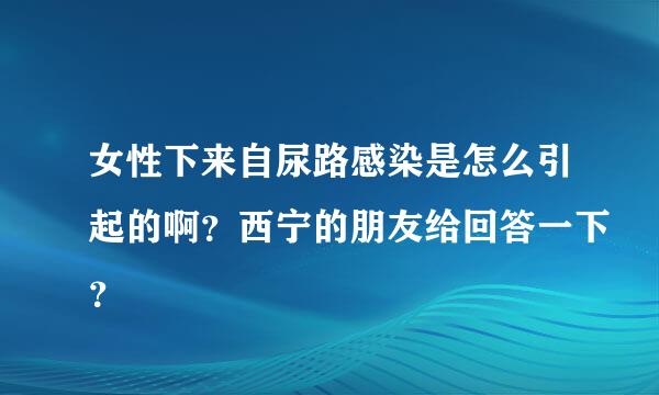 女性下来自尿路感染是怎么引起的啊？西宁的朋友给回答一下？