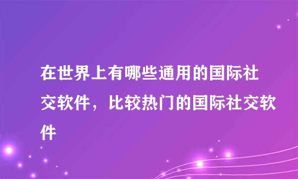 在世界上有哪些通用的国际社交软件，比较热门的国际社交软件