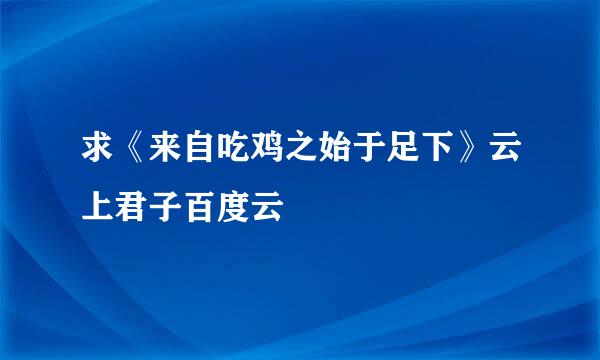 求《来自吃鸡之始于足下》云上君子百度云