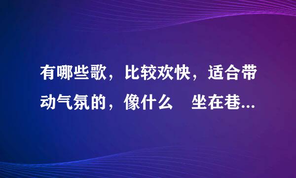 有哪些歌，比较欢快，适合带动气氛的，像什么 坐在巷子口的那对男女 什板细小和委便鲁握倍扩么的。