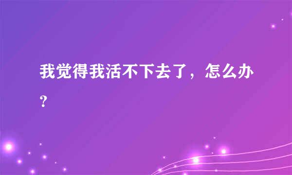 我觉得我活不下去了，怎么办？