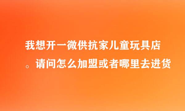 我想开一微供抗家儿童玩具店。请问怎么加盟或者哪里去进货