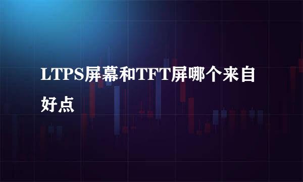 LTPS屏幕和TFT屏哪个来自好点