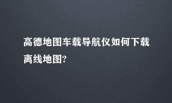 高德地图车载导航仪如何下载离线地图?