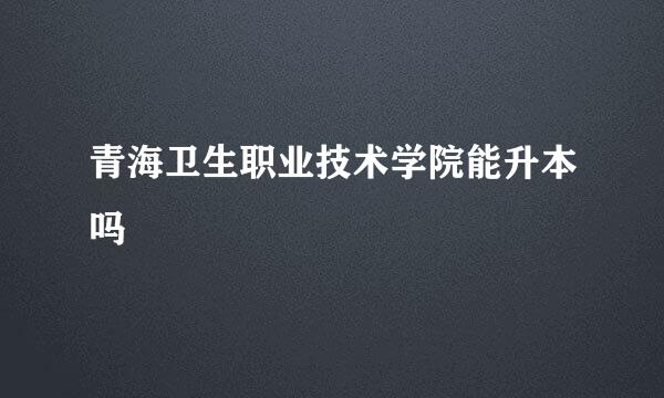 青海卫生职业技术学院能升本吗