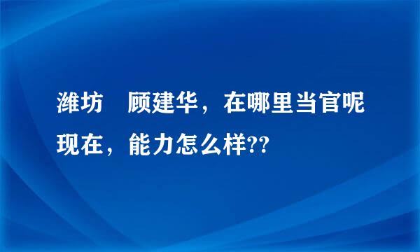 潍坊 顾建华，在哪里当官呢现在，能力怎么样??