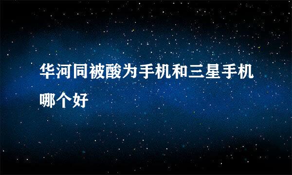 华河同被酸为手机和三星手机哪个好