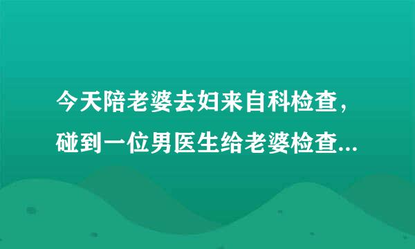 今天陪老婆去妇来自科检查，碰到一位男医生给老婆检查，心里有点难受