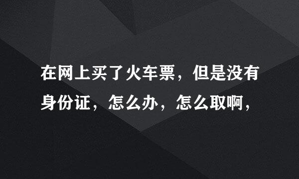 在网上买了火车票，但是没有身份证，怎么办，怎么取啊，