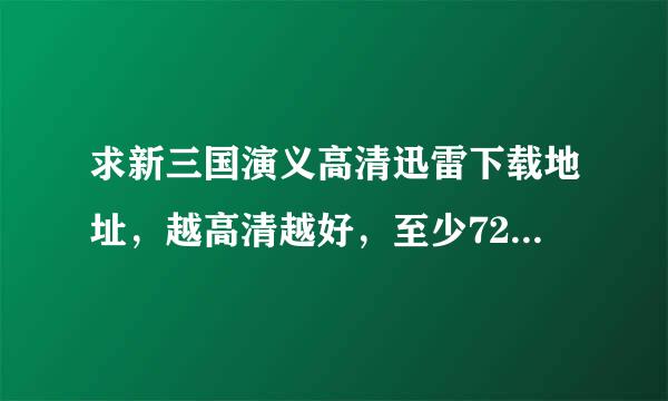 求新三国演义高清迅雷下载地址，越高清越好，至少720吧！！!我要下载，不想在线看！常阿物致菜工眼！谢谢啦！