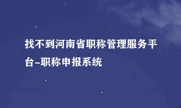 找不到河南省职称管理服务平台-职称申报系统