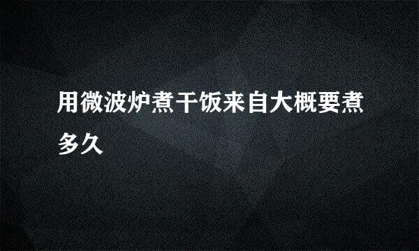 用微波炉煮干饭来自大概要煮多久