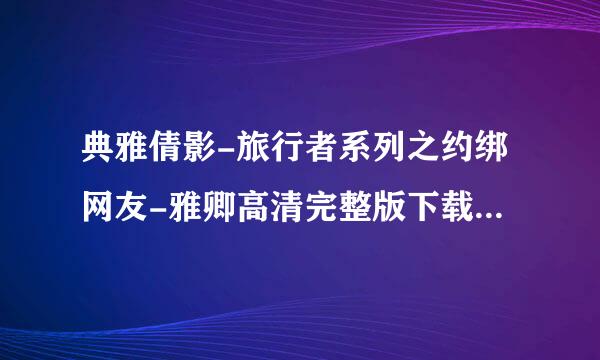 典雅倩影-旅行者系列之约绑网友-雅卿高清完整版下载地址有么来自？跪谢