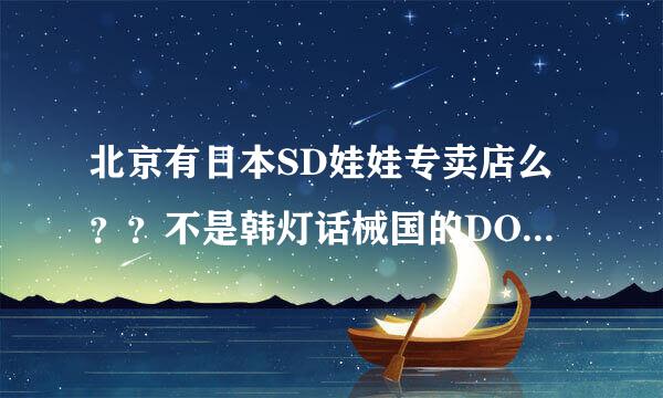 北京有日本SD娃娃专卖店么？？不是韩灯话械国的DOD娃娃！！