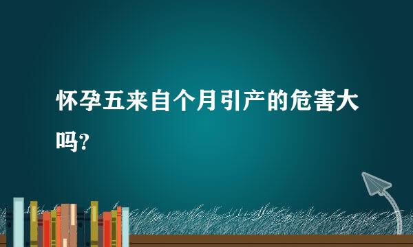 怀孕五来自个月引产的危害大吗?