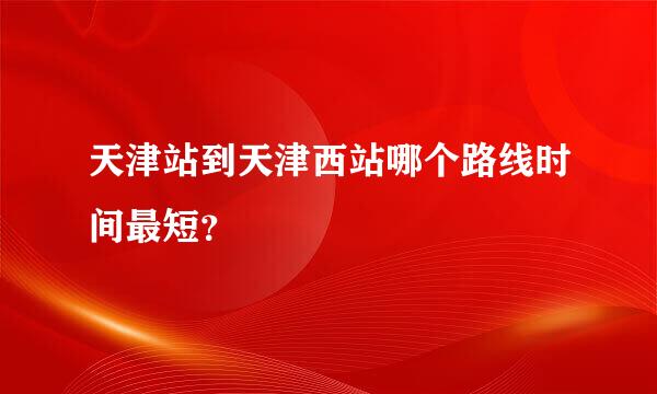 天津站到天津西站哪个路线时间最短？