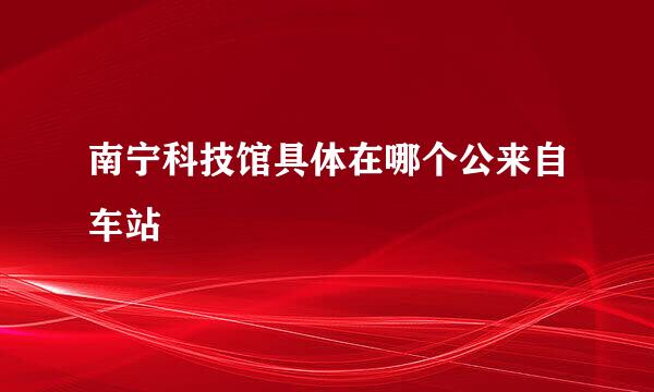 南宁科技馆具体在哪个公来自车站