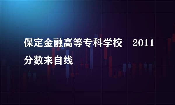 保定金融高等专科学校 2011分数来自线