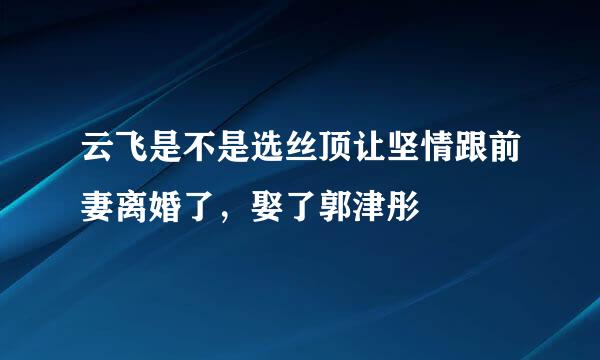 云飞是不是选丝顶让坚情跟前妻离婚了，娶了郭津彤