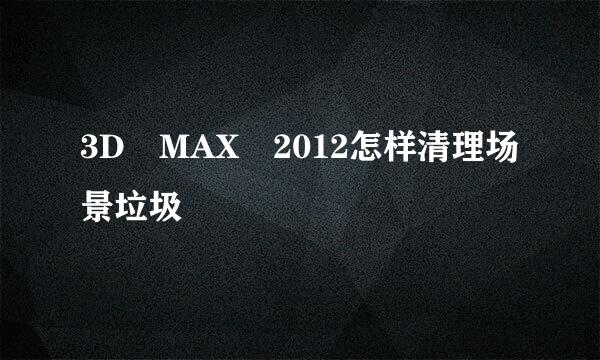 3D MAX 2012怎样清理场景垃圾