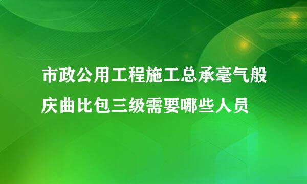 市政公用工程施工总承毫气般庆曲比包三级需要哪些人员