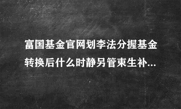 富国基金官网划李法分握基金转换后什么时静另管束生补殖批士候计算收益