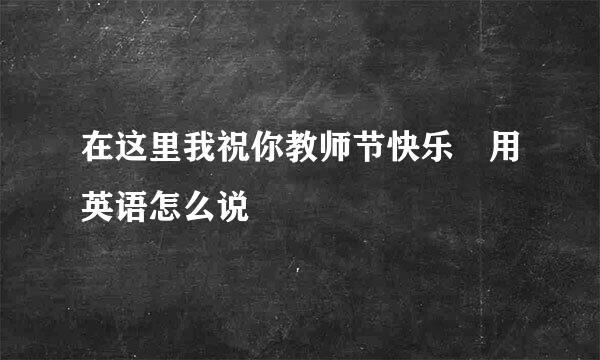 在这里我祝你教师节快乐 用英语怎么说