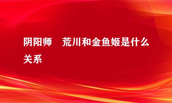 阴阳师 荒川和金鱼姬是什么关系