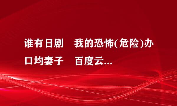 谁有日剧 我的恐怖(危险)办口均妻子 百度云...