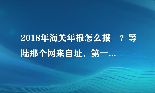 2018年海关年报怎么报 ？等陆那个网来自址，第一次申报需360问答要注册吗？