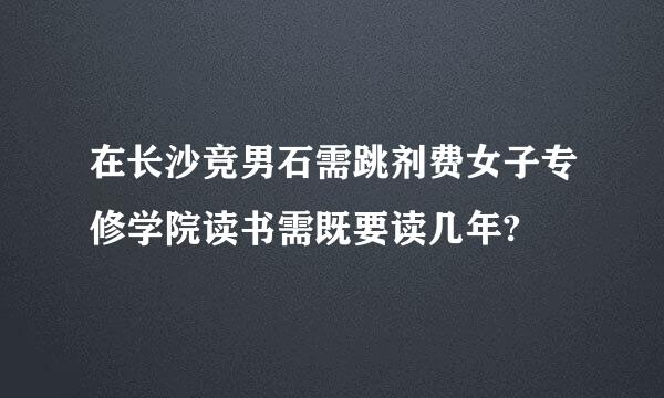 在长沙竞男石需跳剂费女子专修学院读书需既要读几年?