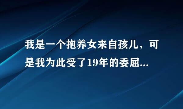 我是一个抱养女来自孩儿，可是我为此受了19年的委屈，我充度等反养父也希望我能给他养老，有一处房产价值20万聚冷控观能见演存静，我能要