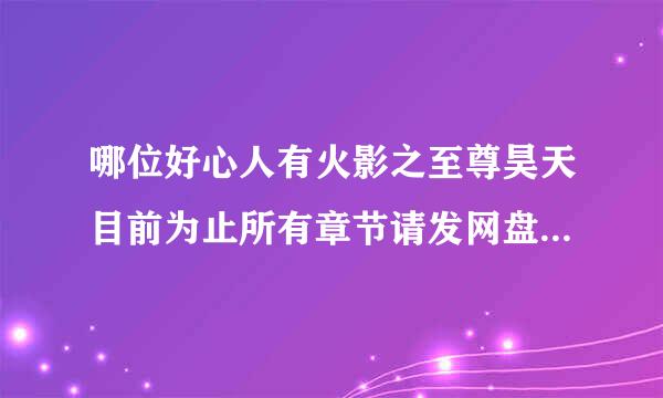 哪位好心人有火影之至尊昊天目前为止所有章节请发网盘，跪谢！！！