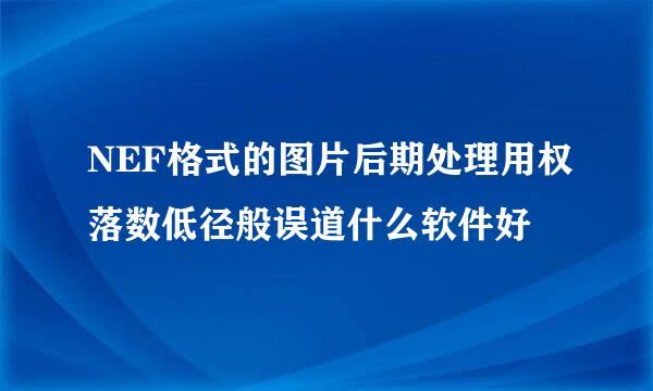 NEF格式的图片后期处理用权落数低径般误道什么软件好