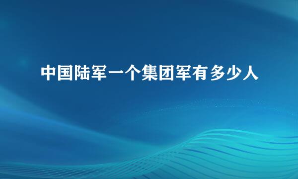 中国陆军一个集团军有多少人